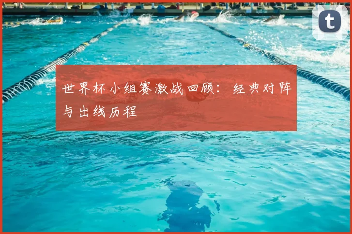 世界杯小组赛激战回顾:经典对阵与出线历程