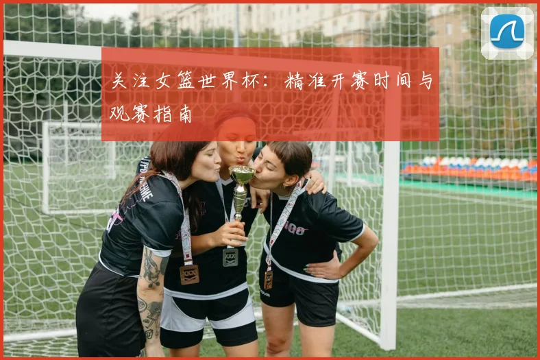 关注女篮世界杯：精准开赛时间与观赛指南