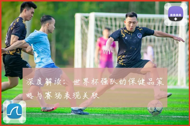 深度解读:世界杯强队的保健品策略与赛场表现关联