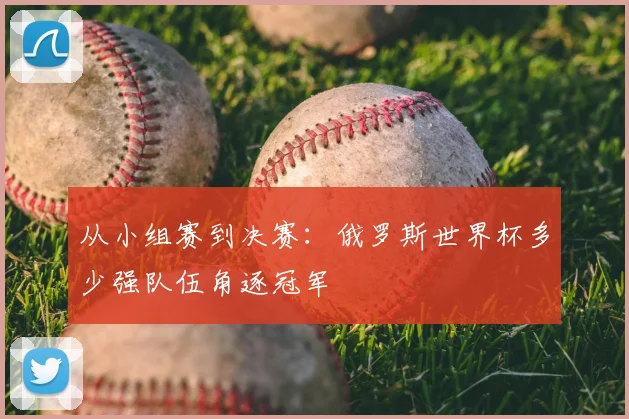 从小组赛到决赛:俄罗斯世界杯多少强队伍角逐冠军