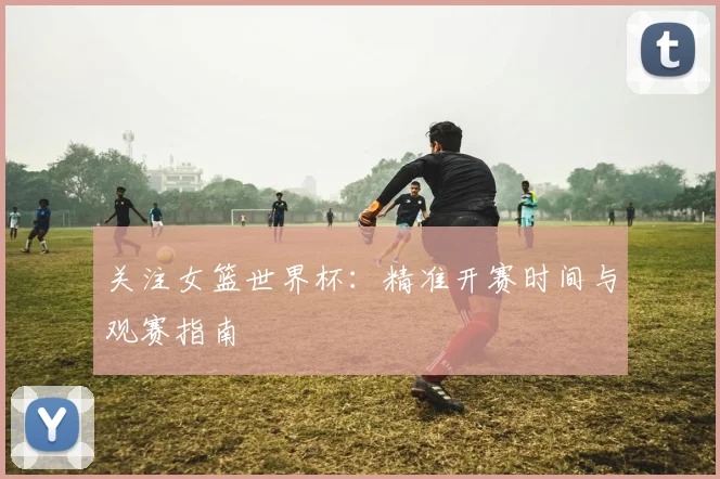 关注女篮世界杯：精准开赛时间与观赛指南