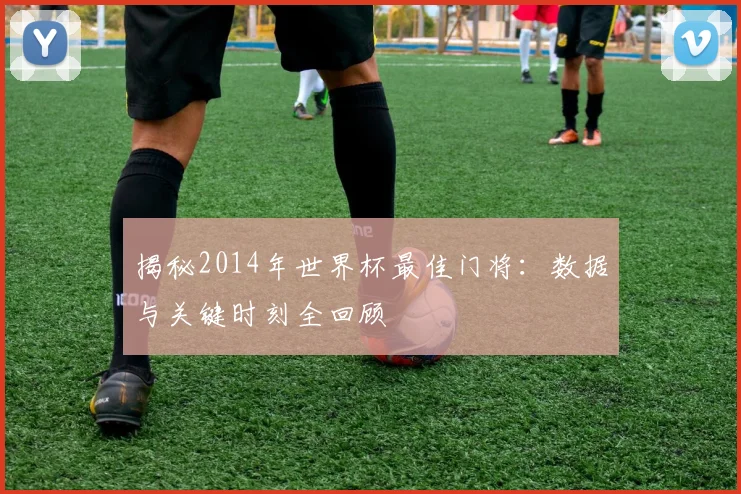 揭秘2014年世界杯最佳门将：数据与关键时刻全回顾