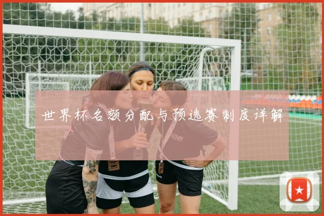 世界杯名额分配与预选赛制度详解