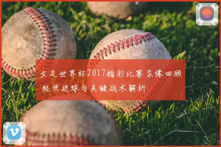 女足世界杯2017精彩比赛录像回顾 经典进球与关键战术解析