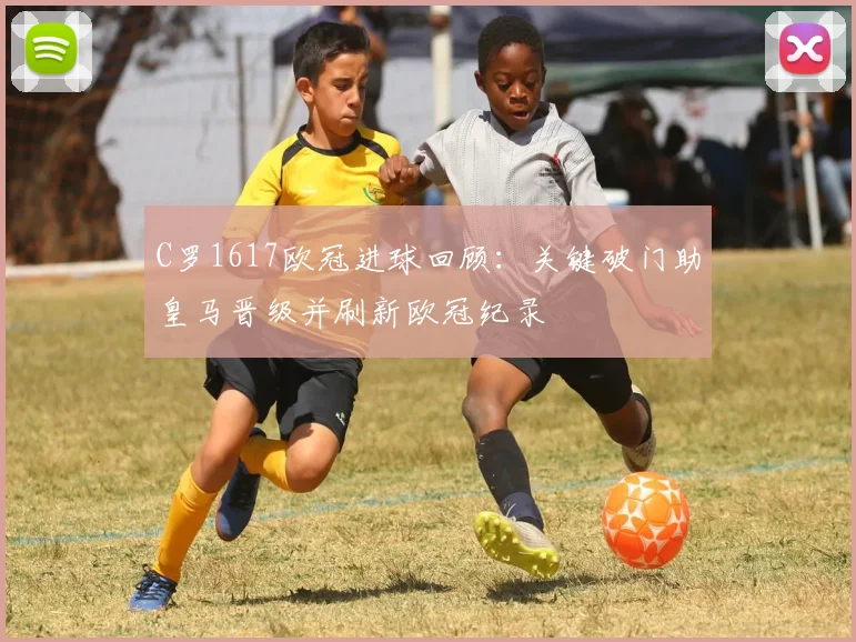 C罗1617欧冠进球回顾：关键破门助皇马晋级并刷新欧冠纪录