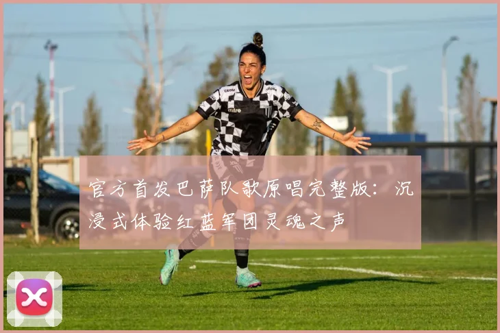 官方首发巴萨队歌原唱完整版：沉浸式体验红蓝军团灵魂之声